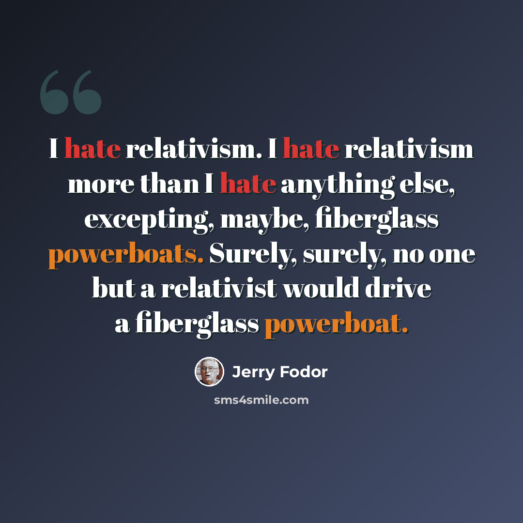 “I hate relativism. I hate relativism more than I hate anything else, excepting, maybe, fiberglass powerboats. Surely, surely, no one but a relativist would drive a fiberglass powerboat.” quote by Jerry Fodor