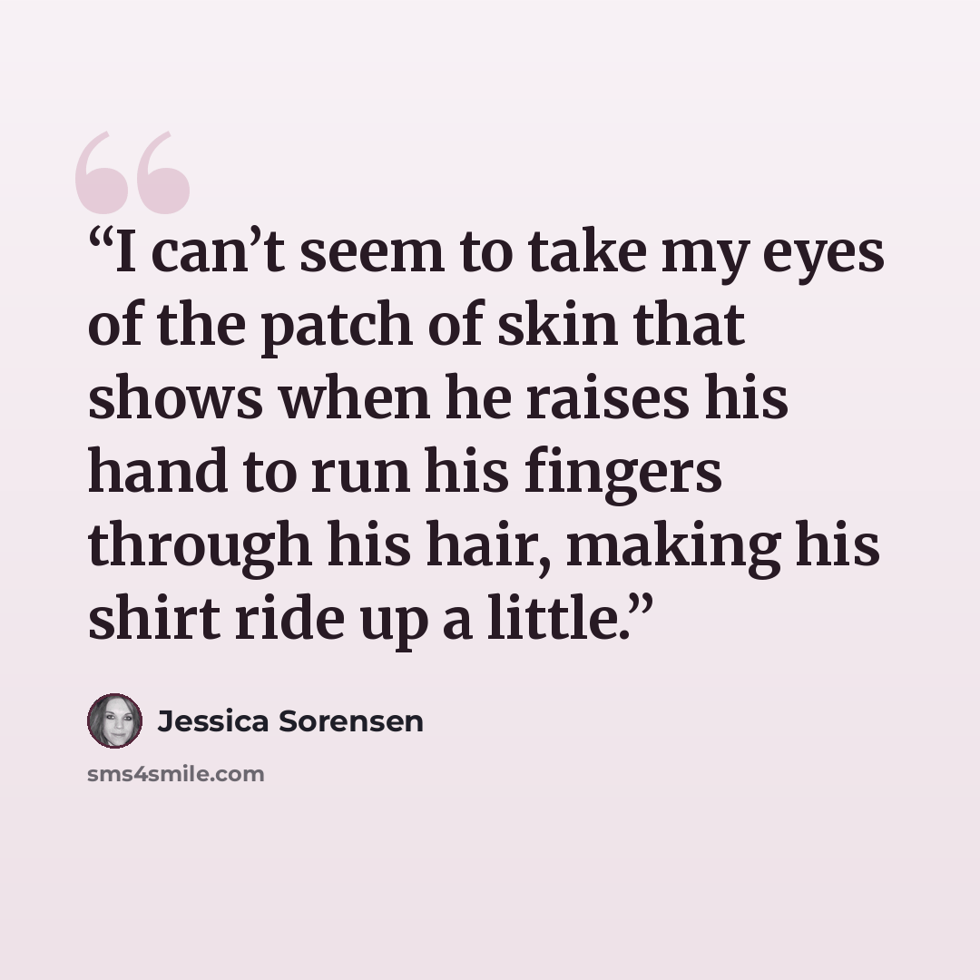 “I can’t seem to take my eyes of the patch of skin that shows when he raises his hand to run his fingers through his hair, making his shirt ride up a little.” quote by Jessica Sorensen