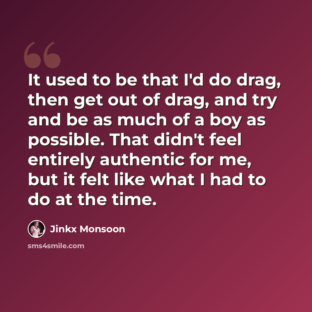 “It used to be that I'd do drag, then get out of drag, and try and be as much of a boy as possible. That didn't feel entirely authentic for me, but it felt like what I had to do at the time.” quote by Jinkx Monsoon