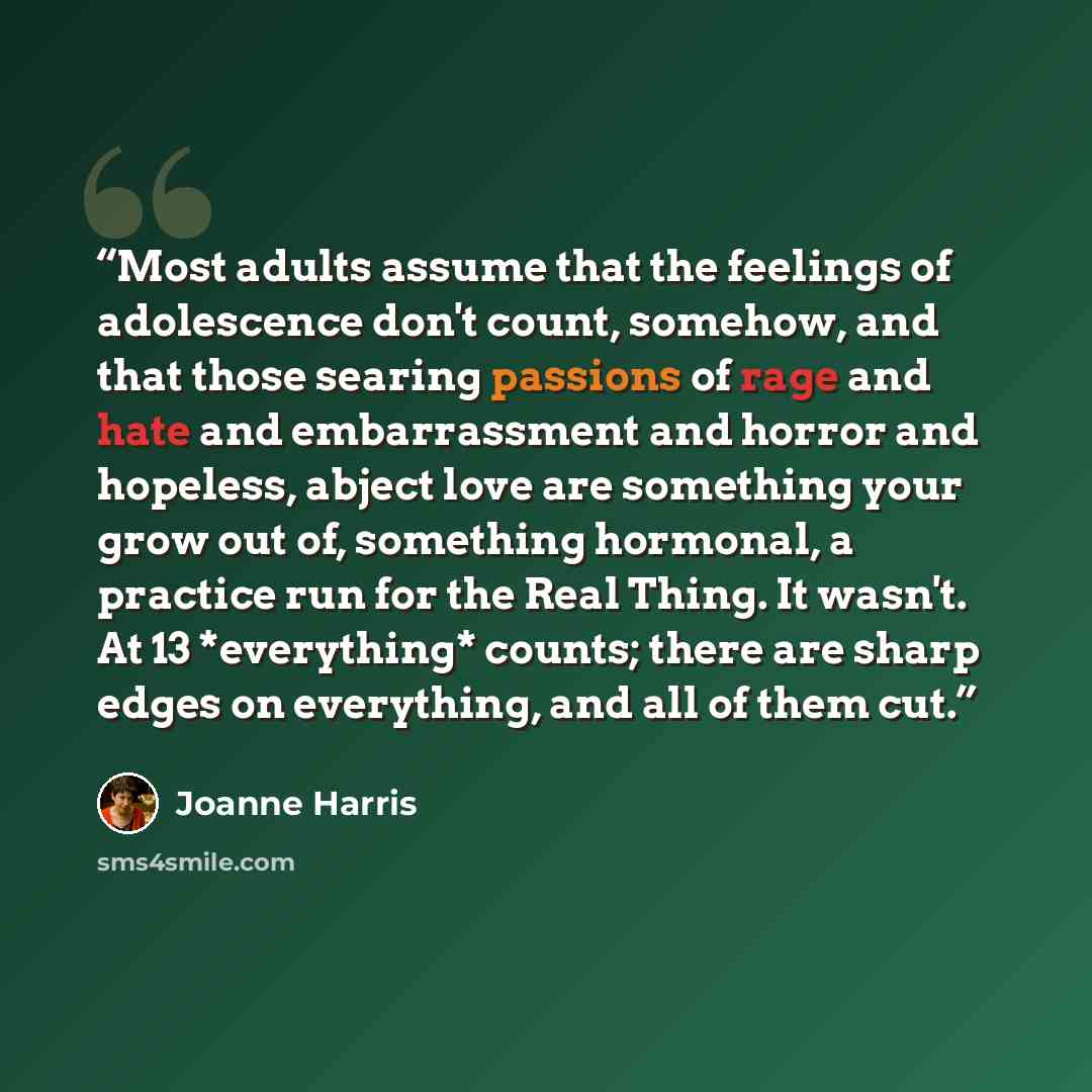 “Most adults assume that the feelings of adolescence don't count, somehow, and that those searing passions of rage and hate and embarrassment and horror and hopeless, abject love are something your grow out of, something hormonal, a practice run for the Real Thing. It wasn't. At 13 *everything*…” quote by Joanne Harris
