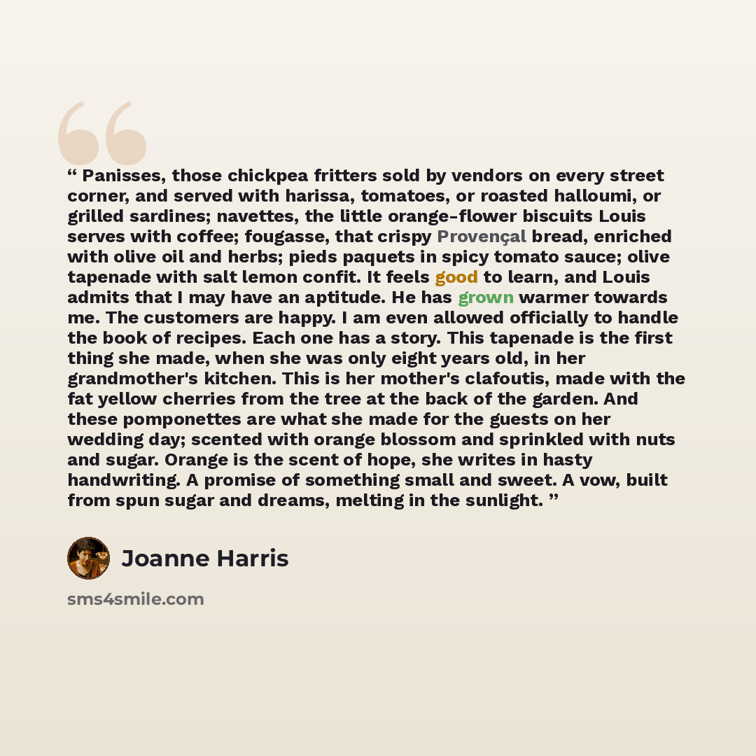 “Panisses, those chickpea fritters sold by vendors on every street corner, and served with harissa, tomatoes, or roasted halloumi, or grilled sardines; navettes, the little orange-flower biscuits Louis serves with coffee; fougasse, that crispy Provençal bread, enriched with olive oil and herbs…” quote by Joanne Harris
