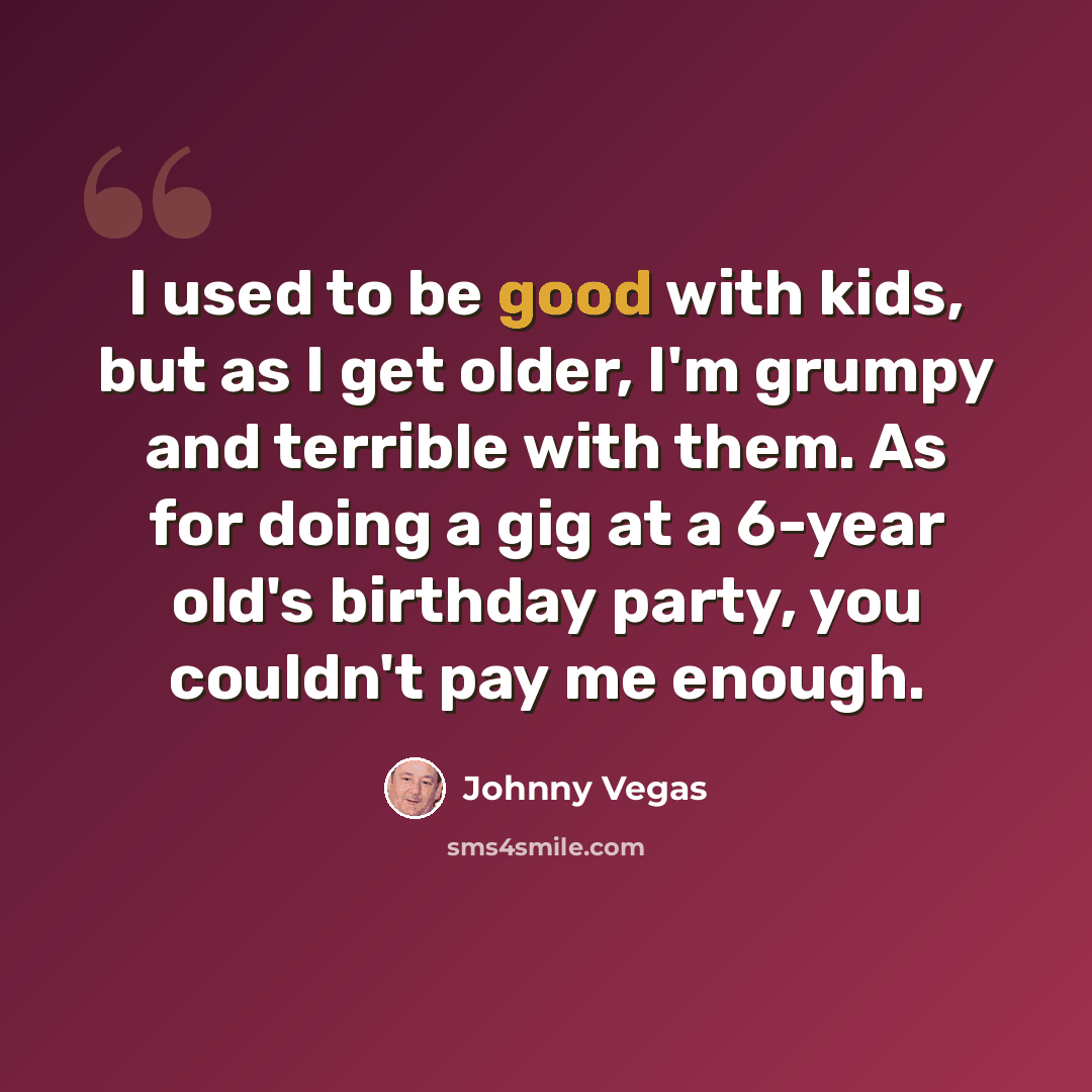 “I used to be good with kids, but as I get older, I'm grumpy and terrible with them. As for doing a gig at a 6-year old's birthday party, you couldn't pay me enough.” quote by Johnny Vegas