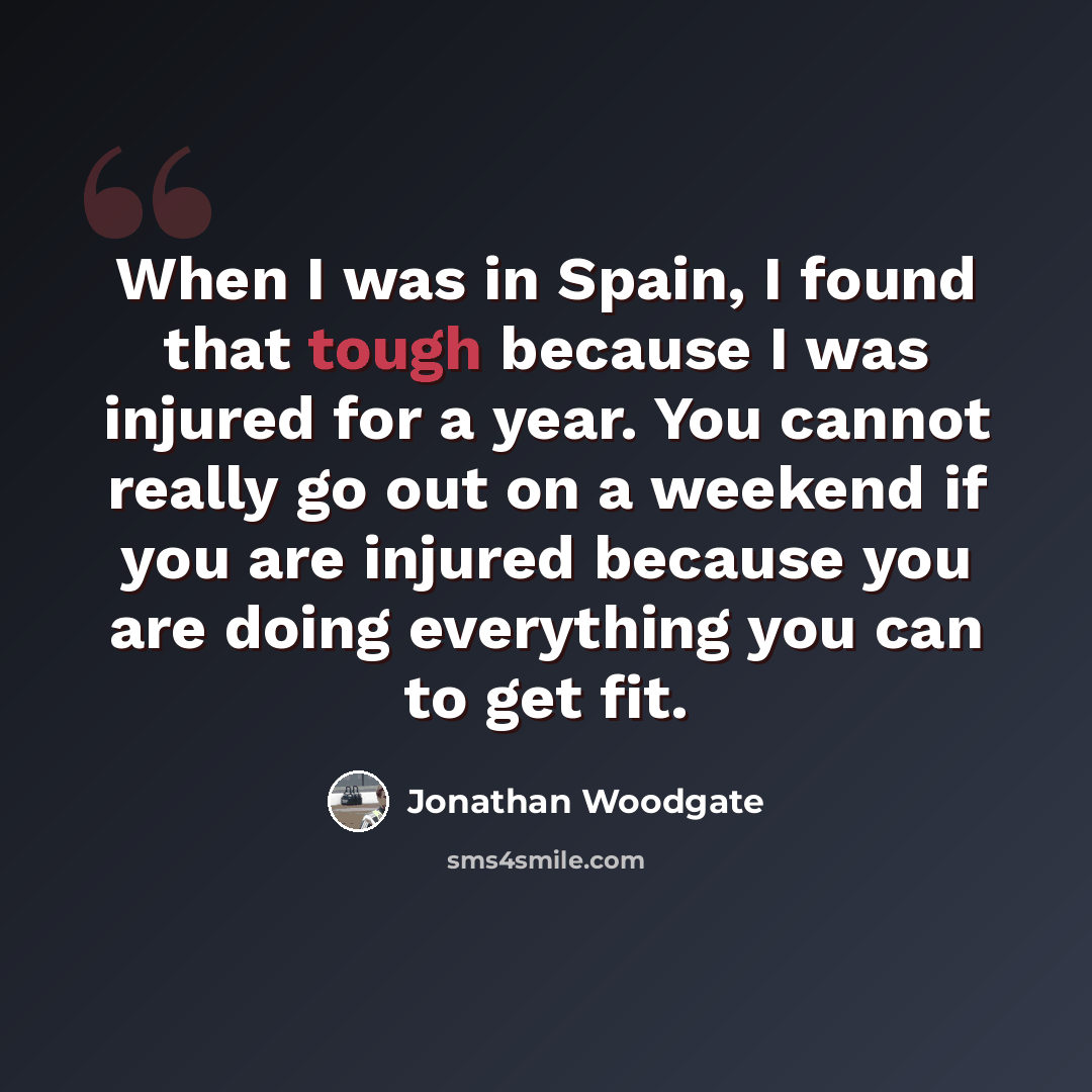 “When I was in Spain, I found that tough because I was injured for a year. You cannot really go out on a weekend if you are injured because you are doing everything you can to get fit.” quote by Jonathan Woodgate
