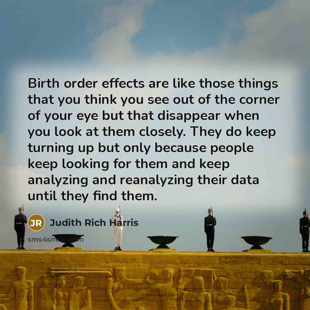 “Birth order effects are like those things that you think you see out of the corner of your eye but that disappear when you look at them closely. They do keep turning up but only because people keep looking for them and keep analyzing and reanalyzing their data until they find them.” quote by Judith Rich Harris