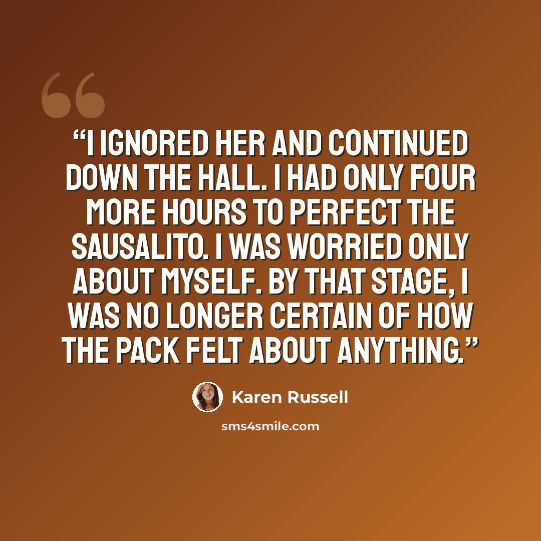 “I ignored her and continued down the hall. I had only four more hours to perfect the Sausalito. I was worried only about myself. By that stage, I was no longer certain of how the pack felt about anything.” quote by Karen Russell
