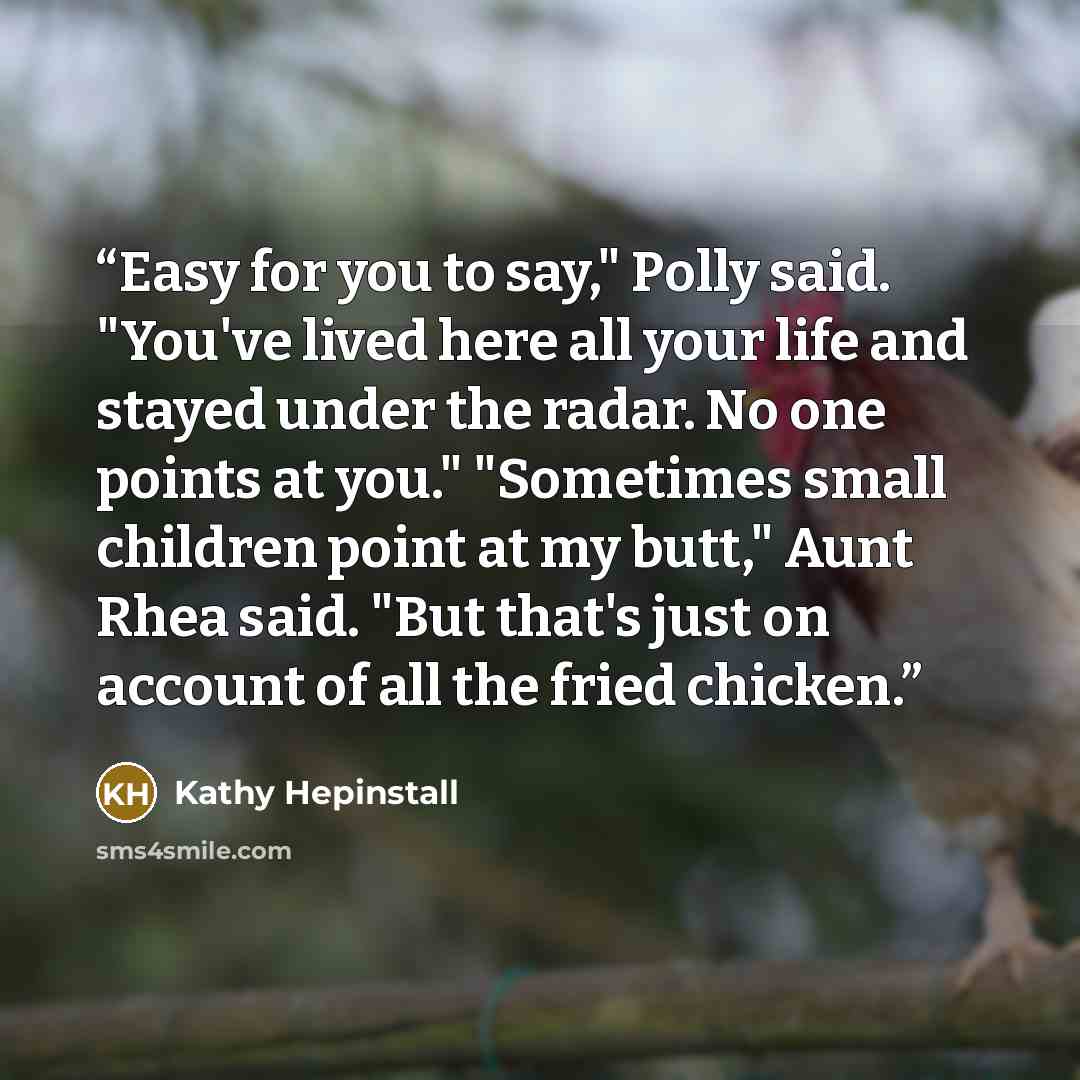 “Easy for you to say," Polly said. "You've lived here all your life and stayed under the radar. No one points at you." "Sometimes small children point at my butt," Aunt Rhea said. "But that's just on account of all the fried chicken.” quote by Kathy Hepinstall