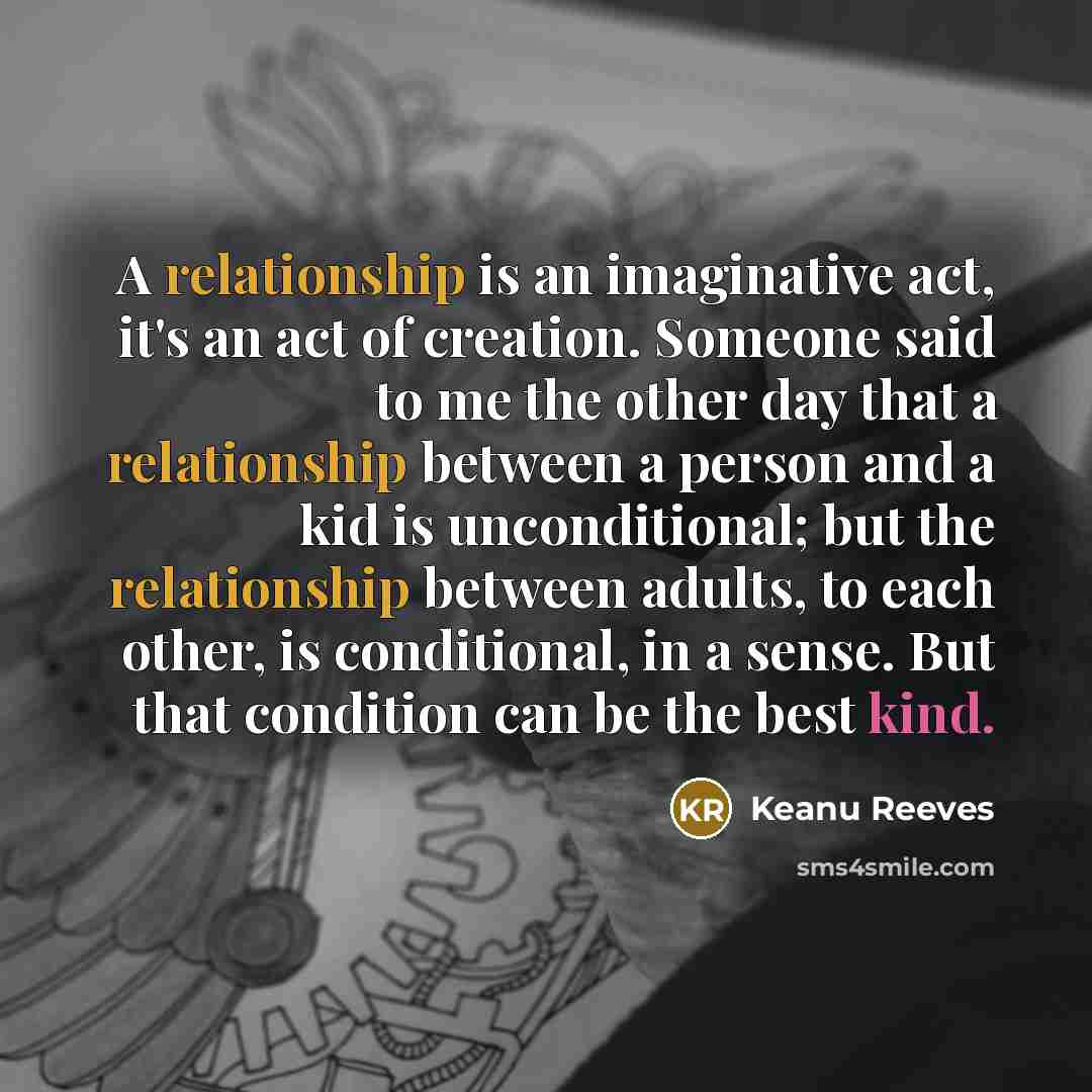 “A relationship is an imaginative act, it's an act of creation. Someone said to me the other day that a relationship between a person and a kid is unconditional; but the relationship between adults, to each other, is conditional, in a sense. But that condition can be the best kind.” quote by Keanu Reeves