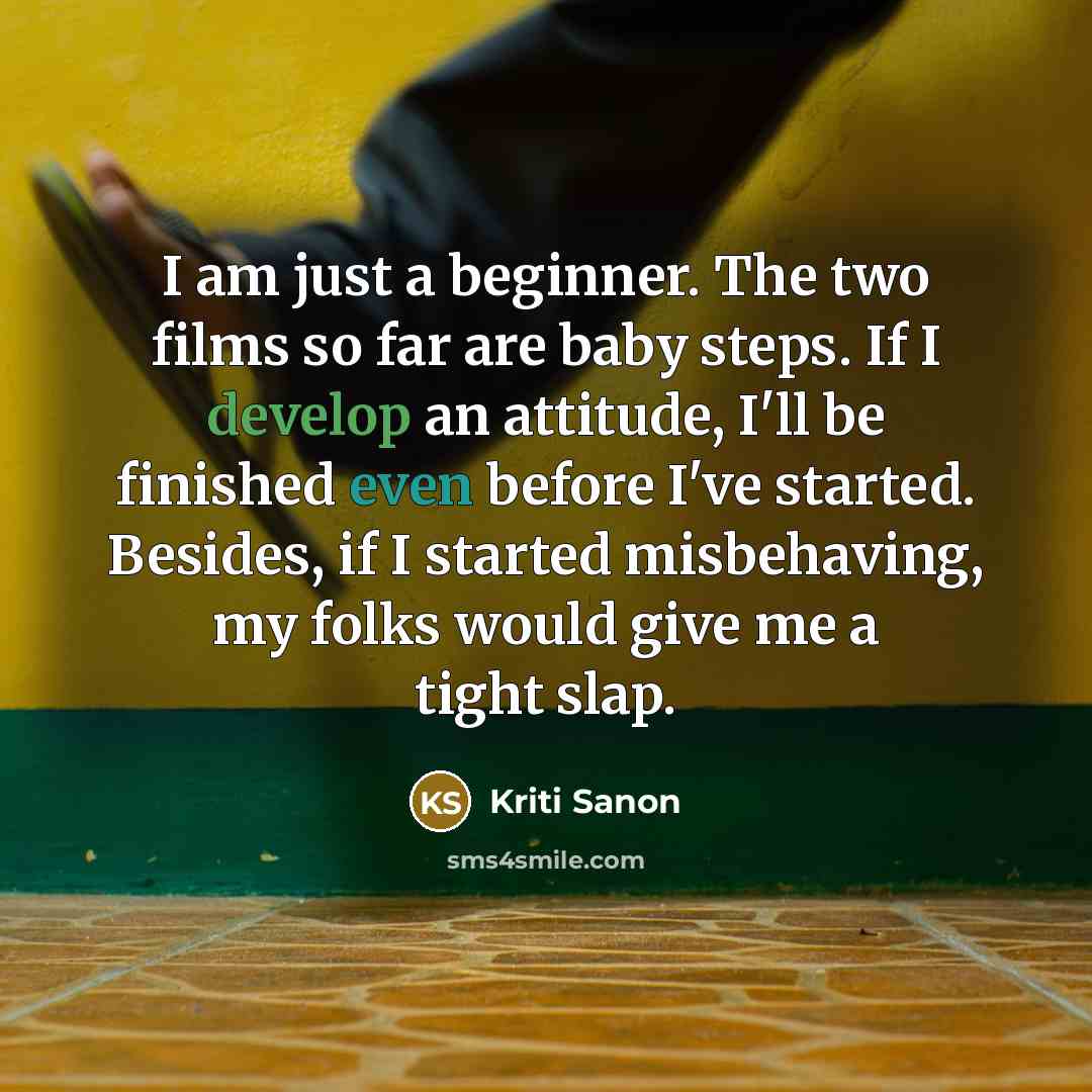 “I am just a beginner. The two films so far are baby steps. If I develop an attitude, I'll be finished even before I've started. Besides, if I started misbehaving, my folks would give me a tight slap.” quote by Kriti Sanon