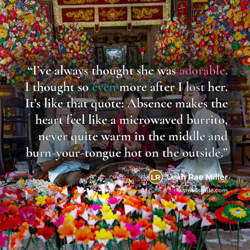 “I’ve always thought she was adorable. I thought so even more after I lost her. It’s like that quote: Absence makes the heart feel like a microwaved burrito, never quite warm in the middle and burn-your-tongue hot on the outside.” quote by Leah Rae Miller