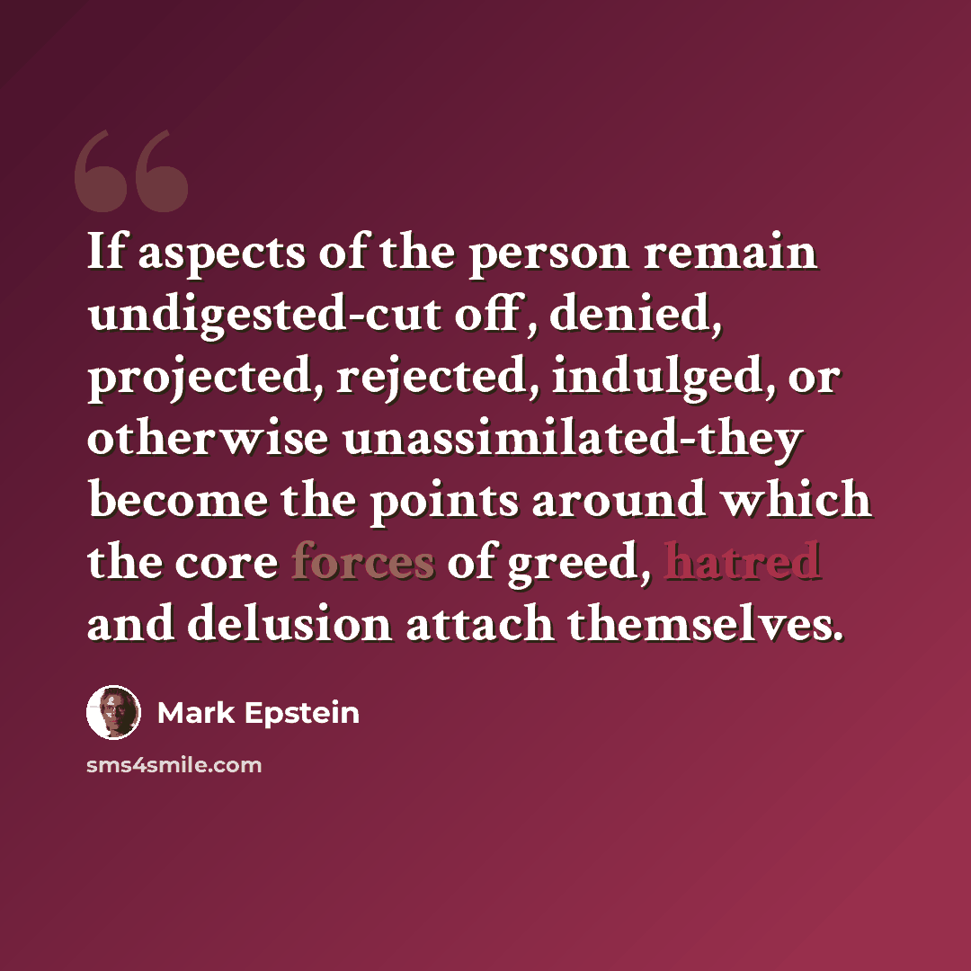 “If aspects of the person remain undigested-cut off, denied, projected, rejected, indulged, or otherwise unassimilated-they become the points around which the core forces of greed, hatred and delusion attach themselves.” quote by Mark Epstein