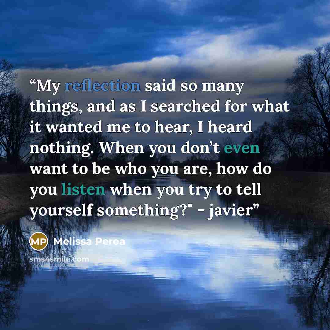 “My reflection said so many things, and as I searched for what it wanted me to hear, I heard nothing. When you don’t even want to be who you are, how do you listen when you try to tell yourself something?" - javier” quote by Melissa Perea