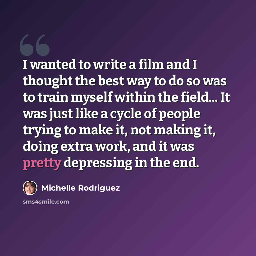 “I wanted to write a film and I thought the best way to do so was to train myself within the field... It was just like a cycle of people trying to make it, not making it, doing extra work, and it was pretty depressing in the end.” quote by Michelle Rodriguez