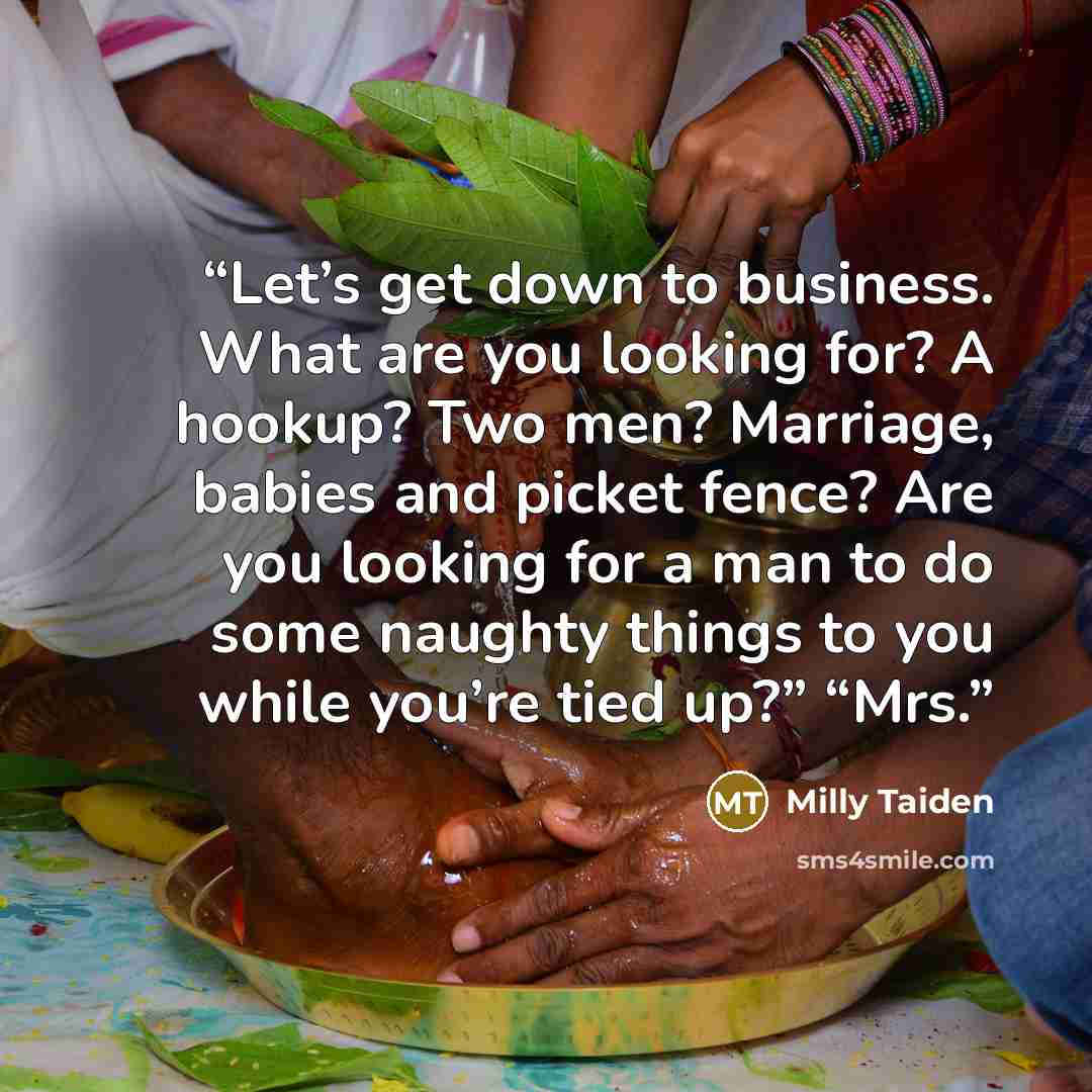 “Let’s get down to business. What are you looking for? A hookup? Two men? Marriage, babies and picket fence? Are you looking for a man to do some naughty things to you while you’re tied up?” “Mrs.” quote by Milly Taiden