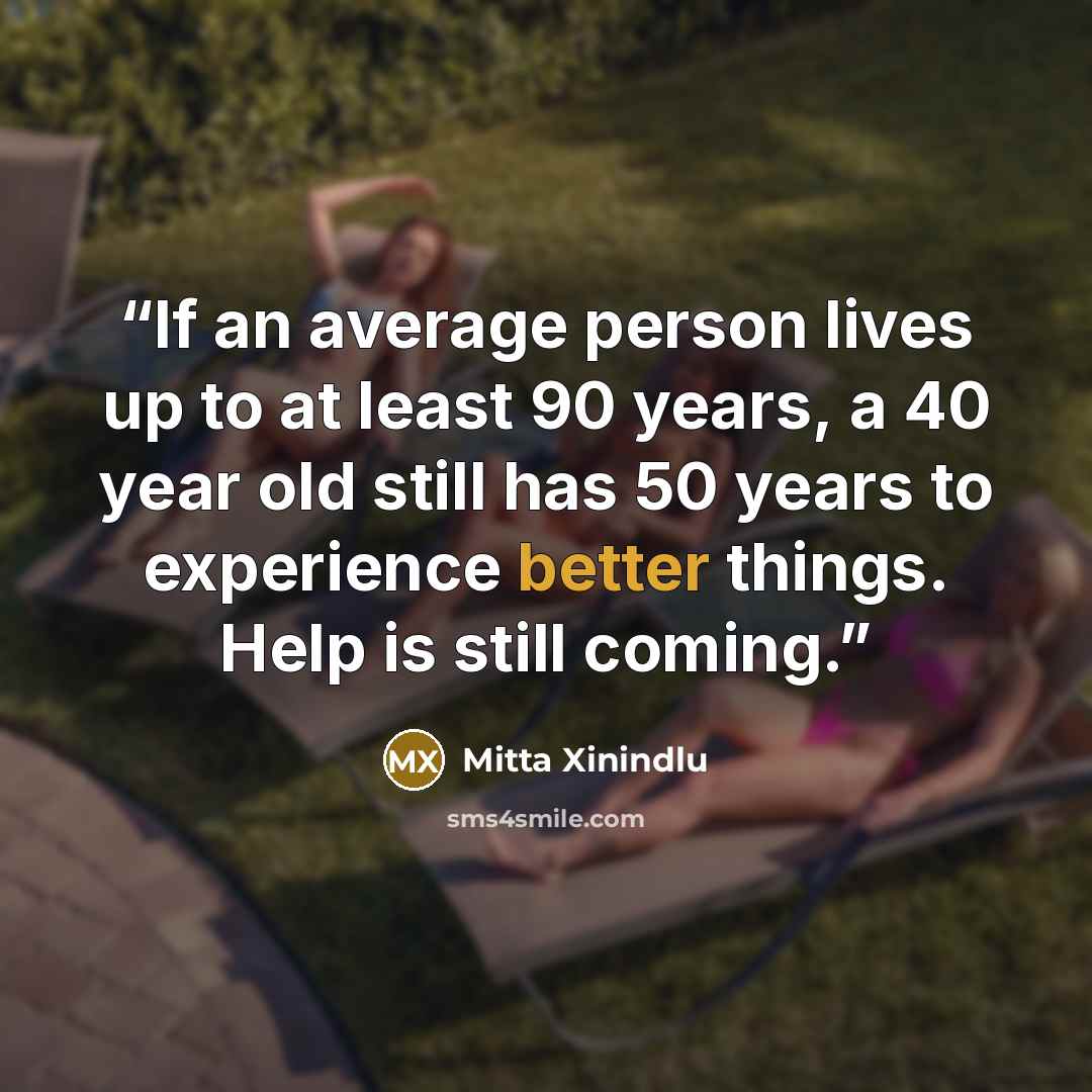 “If an average person lives up to at least 90 years, a 40 year old still has 50 years to experience better things. Help is still coming.” quote by Mitta Xinindlu