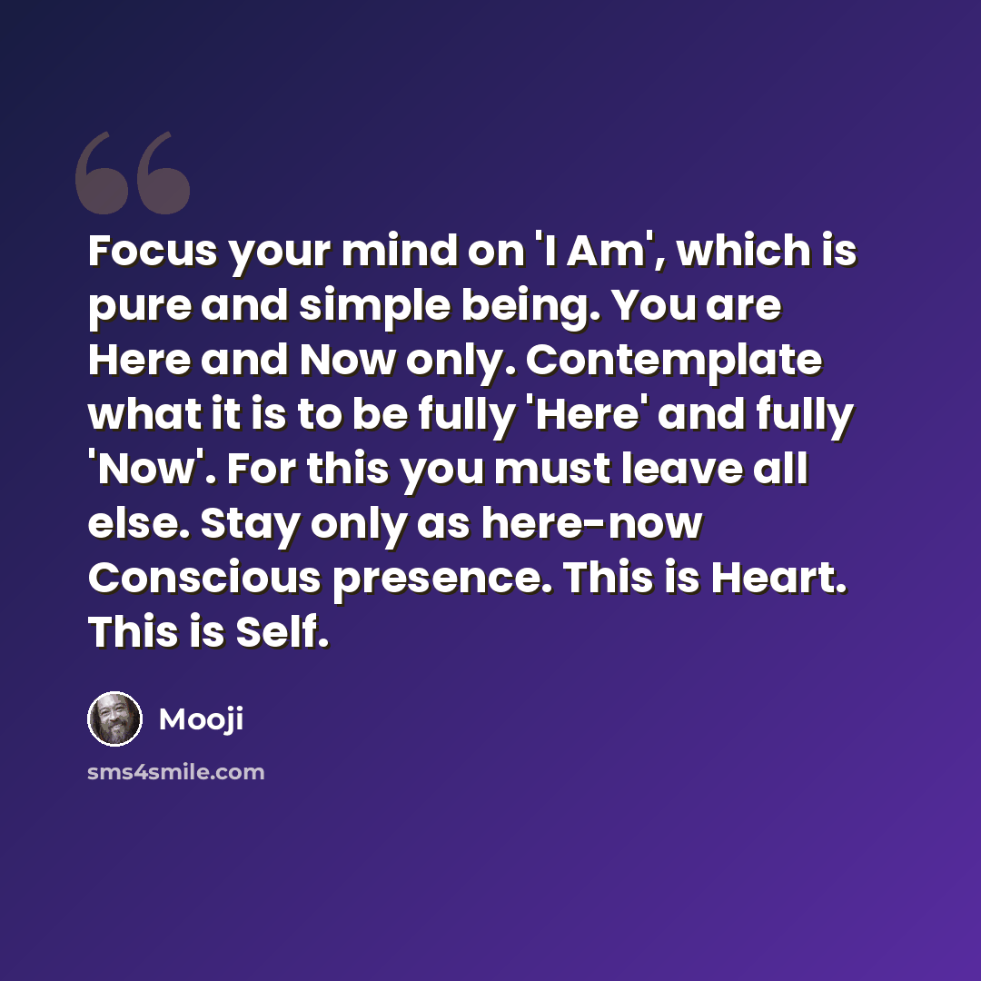 “Focus your mind on 'I Am', which is pure and simple being. You are Here and Now only. Contemplate what it is to be fully 'Here' and fully 'Now'. For this you must leave all else. Stay only as here-now Conscious presence. This is Heart. This is Self.” quote by Mooji