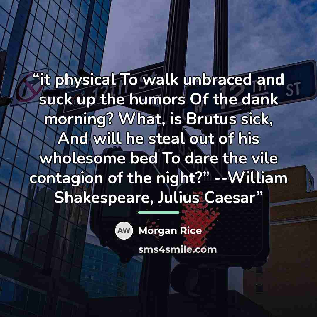 “it physical To walk unbraced and suck up the humors Of the dank morning? What, is Brutus sick, And will he steal out of his wholesome bed To dare the vile contagion of the night?” --William Shakespeare, Julius Caesar” quote by Morgan Rice