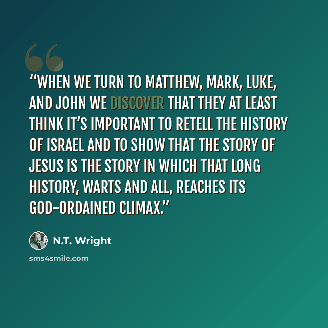 “when we turn to Matthew, Mark, Luke, and John we discover that they at least think it’s important to retell the history of Israel and to show that the story of Jesus is the story in which that long history, warts and all, reaches its God-ordained climax.” quote by N.T. Wright