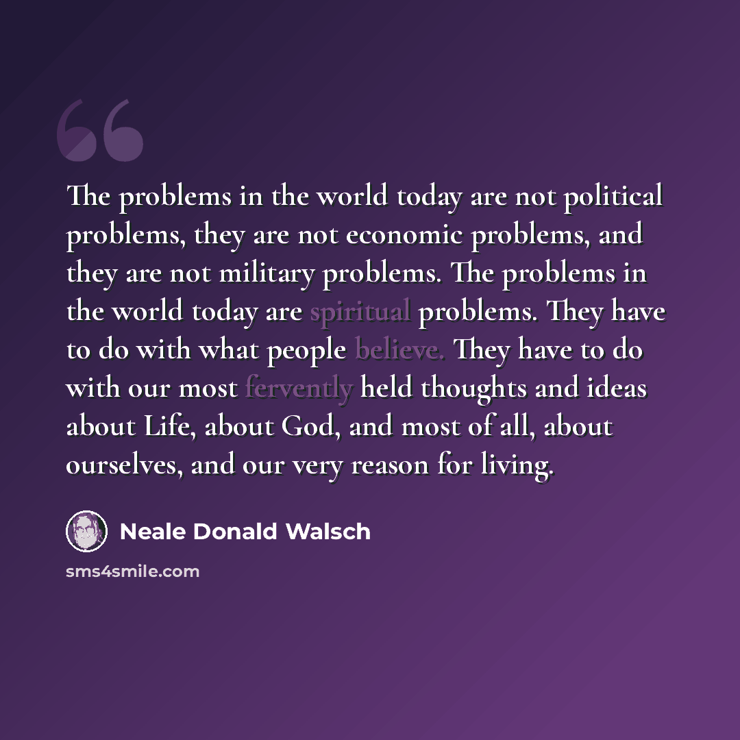 “The problems in the world today are not political problems, they are not economic problems, and they are not military problems. The problems in the world today are spiritual problems. They have to do with what people believe. They have to do with our most fervently held thoughts and ideas about…” quote by Neale Donald Walsch