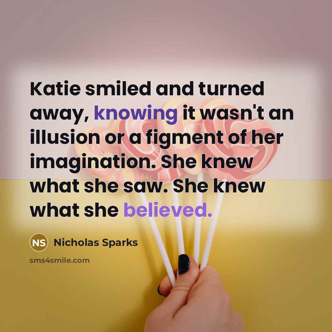 “Katie smiled and turned away, knowing it wasn't an illusion or a figment of her imagination. She knew what she saw. She knew what she believed.” quote by Nicholas Sparks