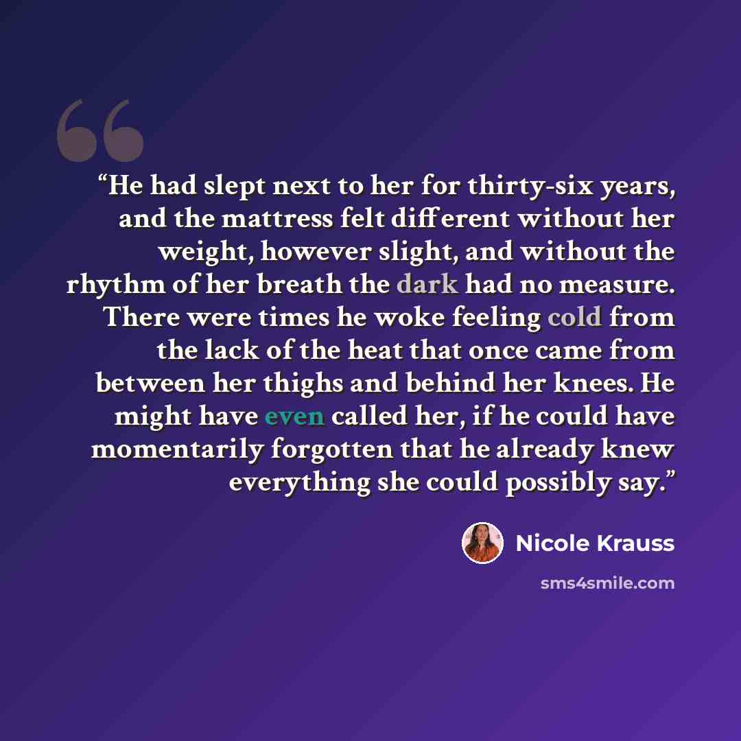 “He had slept next to her for thirty-six years, and the mattress felt different without her weight, however slight, and without the rhythm of her breath the dark had no measure. There were times he woke feeling cold from the lack of the heat that once came from between her thighs and behind her…” quote by Nicole Krauss