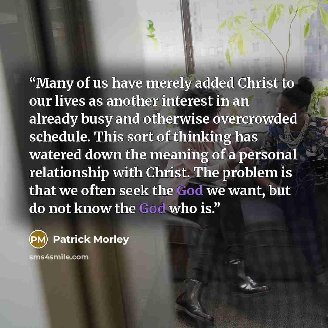 “Many of us have merely added Christ to our lives as another interest in an already busy and otherwise overcrowded schedule. This sort of thinking has watered down the meaning of a personal relationship with Christ. The problem is that we often seek the God we want, but do not know the God who is.” quote by Patrick Morley