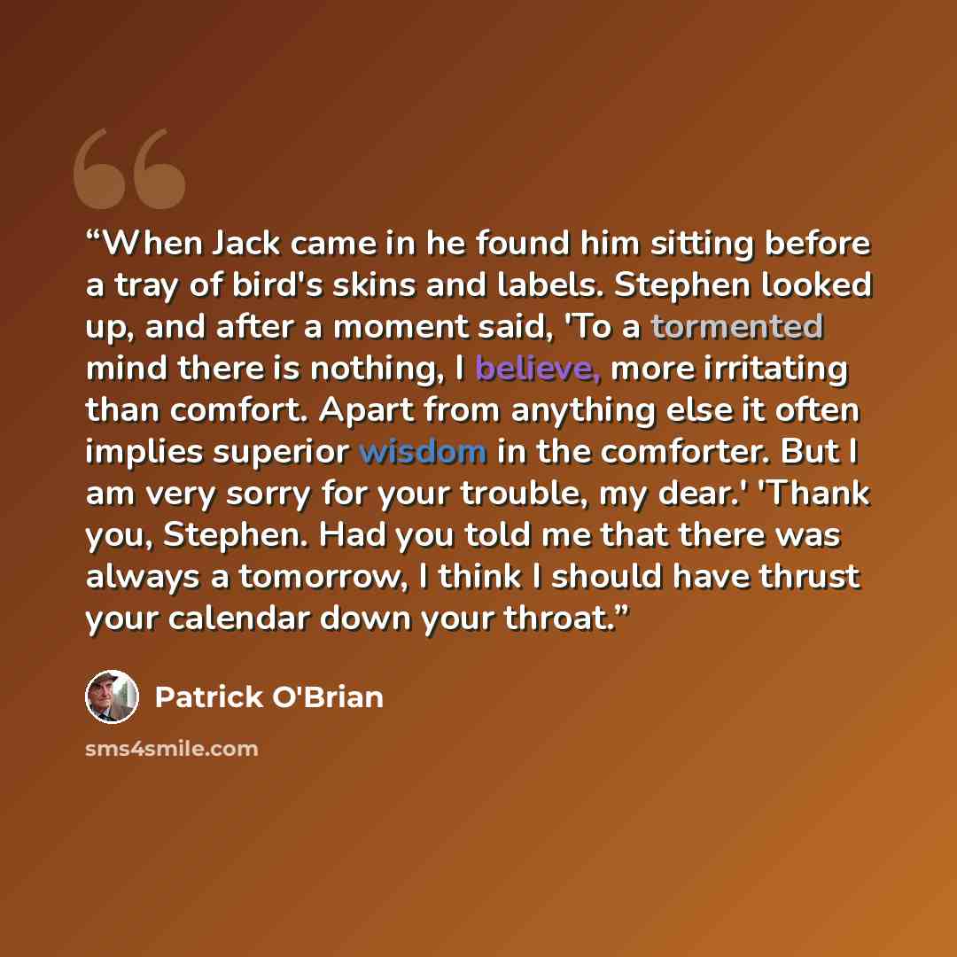“When Jack came in he found him sitting before a tray of bird's skins and labels. Stephen looked up, and after a moment said, 'To a tormented mind there is nothing, I believe, more irritating than comfort. Apart from anything else it often implies superior wisdom in the comforter. But I am very…” quote by Patrick O'Brian