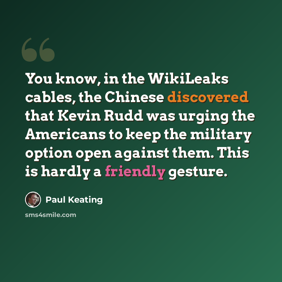 “You know, in the WikiLeaks cables, the Chinese discovered that Kevin Rudd was urging the Americans to keep the military option open against them. This is hardly a friendly gesture.” quote by Paul Keating