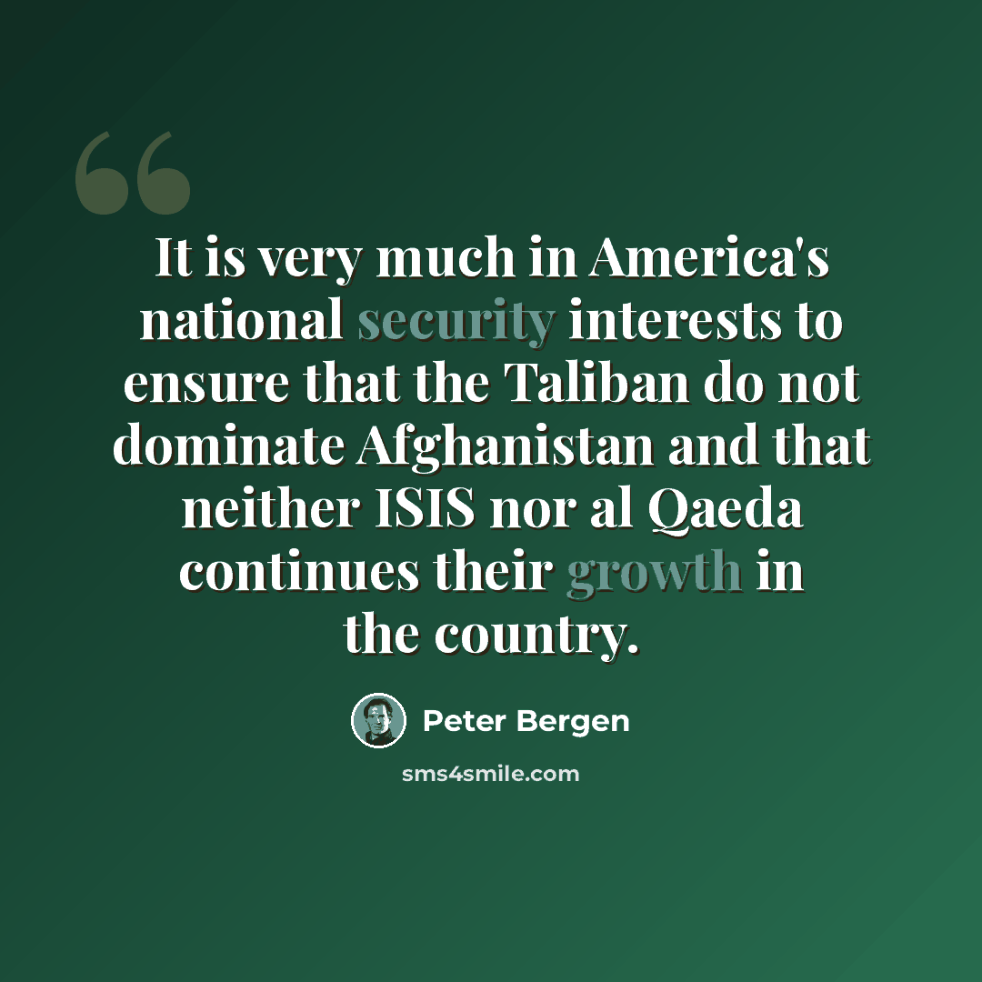 “It is very much in America's national security interests to ensure that the Taliban do not dominate Afghanistan and that neither ISIS nor al Qaeda continues their growth in the country.” quote by Peter Bergen