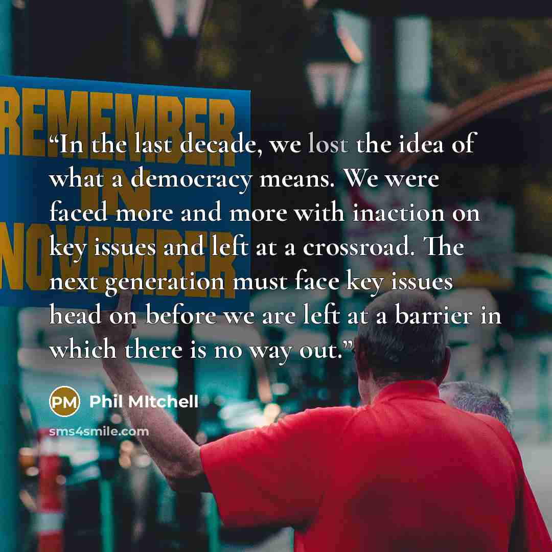 “In the last decade, we lost the idea of what a democracy means. We were faced more and more with inaction on key issues and left at a crossroad. The next generation must face key issues head on before we are left at a barrier in which there is no way out.” quote by Phil Mitchell