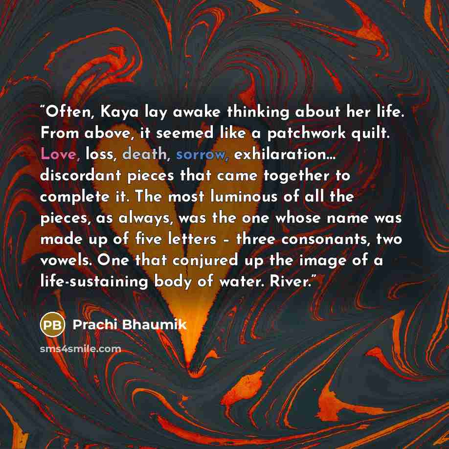 “Often, Kaya lay awake thinking about her life. From above, it seemed like a patchwork quilt. Love, loss, death, sorrow, exhilaration… discordant pieces that came together to complete it. The most luminous of all the pieces, as always, was the one whose name was made up of five letters – three…” quote by Prachi Bhaumik