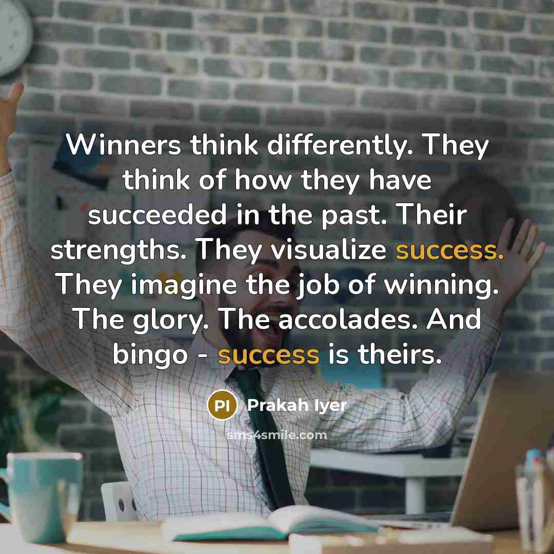 “Winners think differently. They think of how they have succeeded in the past. Their strengths. They visualize success. They imagine the job of winning. The glory. The accolades. And bingo - success is theirs.” quote by Prakah Iyer