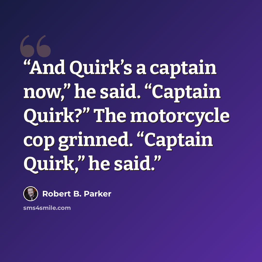 “And Quirk’s a captain now,” he said. “Captain Quirk?” The motorcycle cop grinned. “Captain Quirk,” he said.” quote by Robert B. Parker