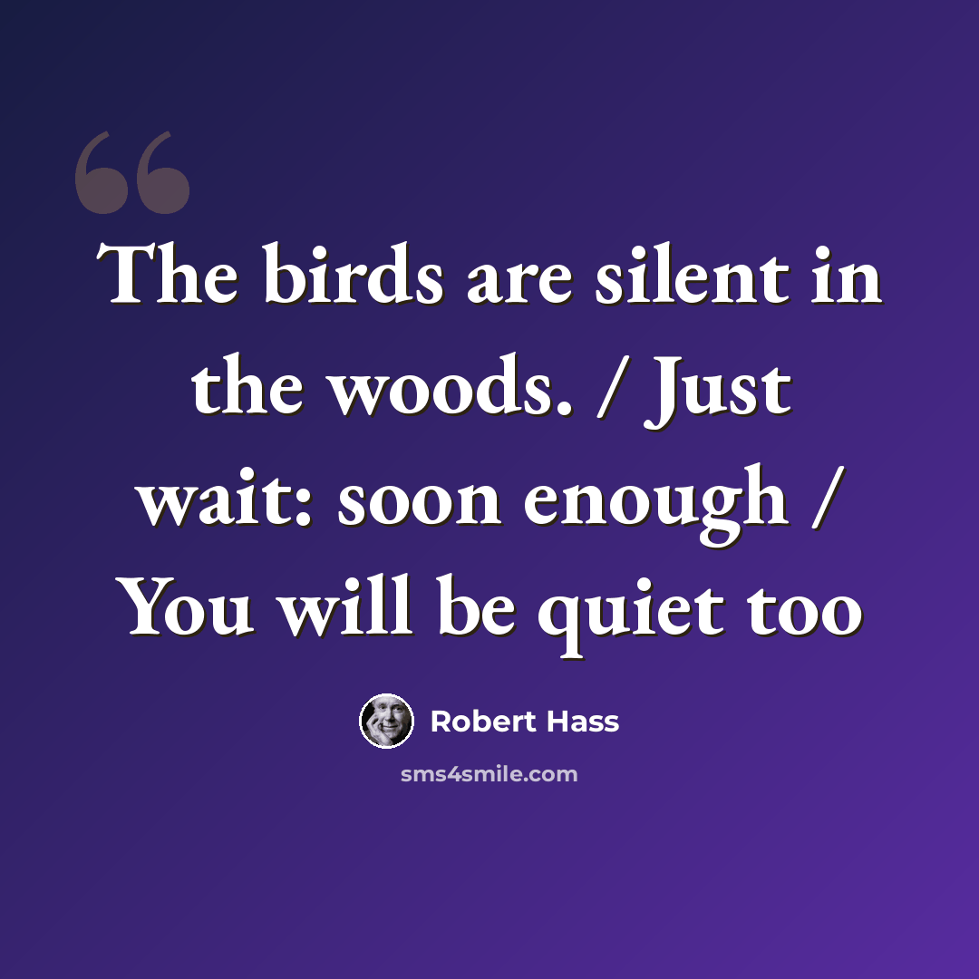 “The birds are silent in the woods. / Just wait: soon enough / You will be quiet too” quote by Robert Hass