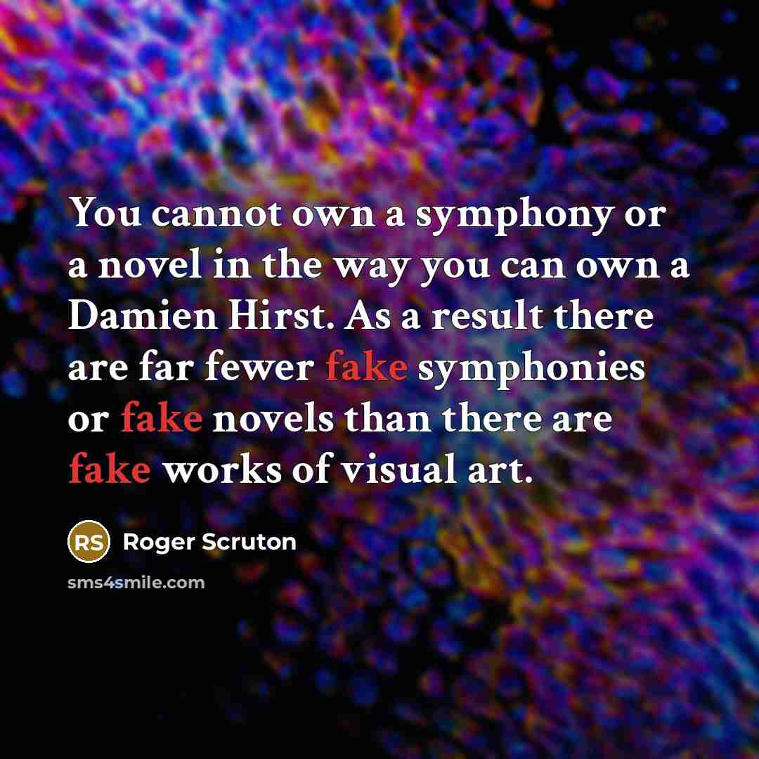“You cannot own a symphony or a novel in the way you can own a Damien Hirst. As a result there are far fewer fake symphonies or fake novels than there are fake works of visual art.” quote by Roger Scruton
