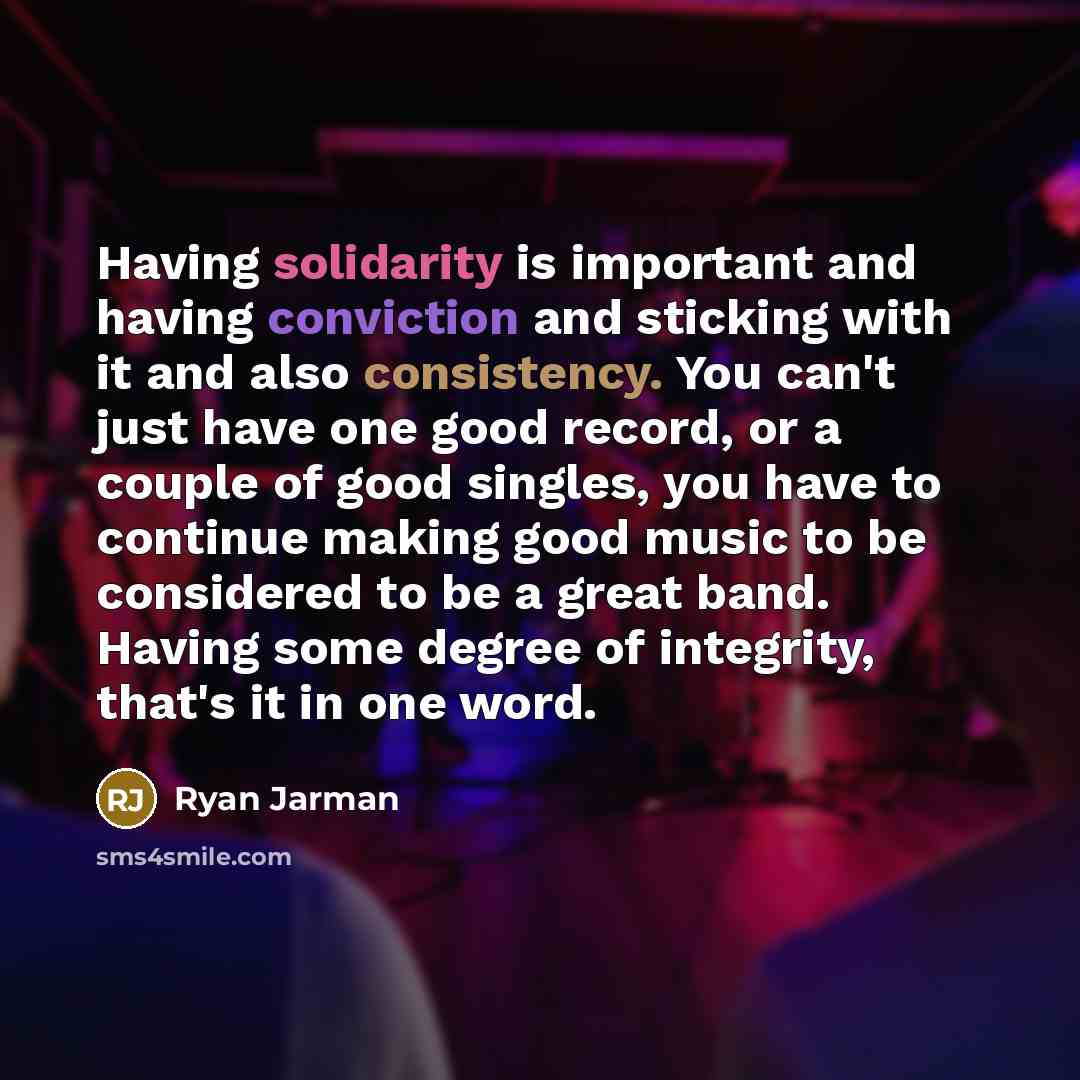 “Having solidarity is important and having conviction and sticking with it and also consistency. You can't just have one good record, or a couple of good singles, you have to continue making good music to be considered to be a great band. Having some degree of integrity, that's it in one word.” quote by Ryan Jarman