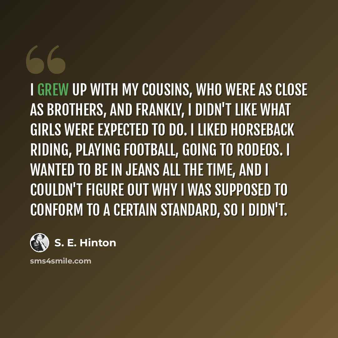 “I grew up with my cousins, who were as close as brothers, and frankly, I didn't like what girls were expected to do. I liked horseback riding, playing football, going to rodeos. I wanted to be in jeans all the time, and I couldn't figure out why I was supposed to conform to a certain standard, so…” quote by S. E. Hinton