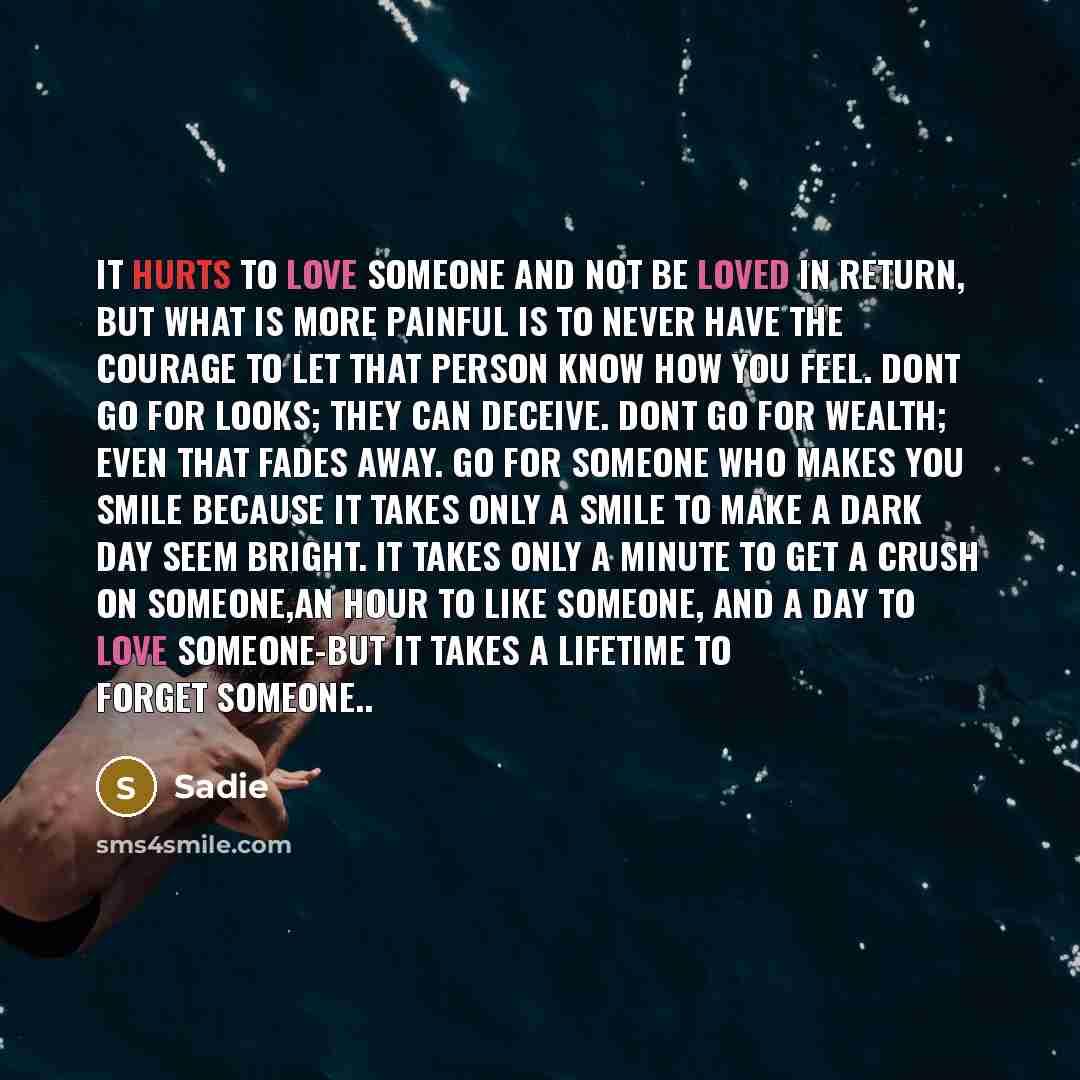“It hurts to love someone and not be loved in return, But what is more painful is to never have the courage to let that person know how you feel. Dont go for looks; they can deceive. Dont go for wealth; even that fades away. Go for someone who makes you smile because it takes only a smile to make a…” quote by Sadie