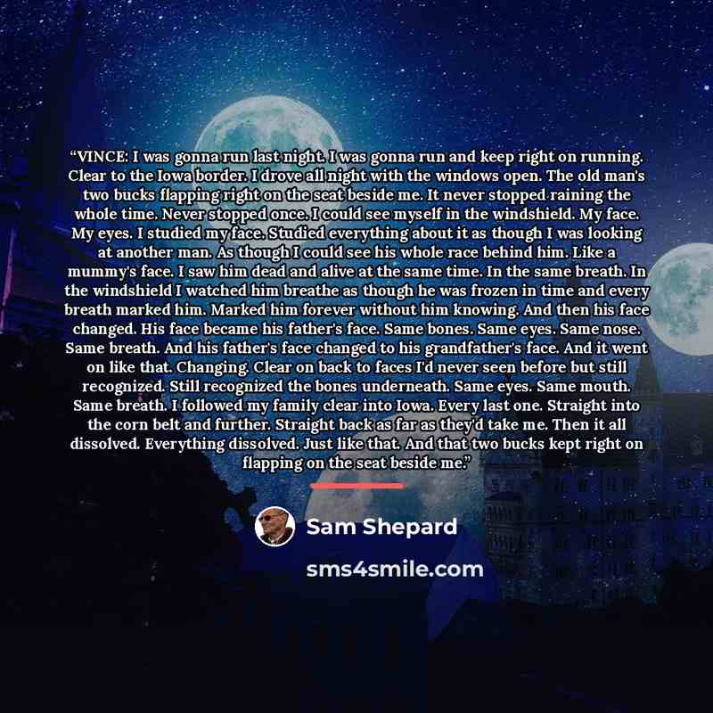 “VINCE: I was gonna run last night. I was gonna run and keep right on running. Clear to the Iowa border. I drove all night with the windows open. The old man's two bucks flapping right on the seat beside me. It never stopped raining the whole time. Never stopped once. I could see myself in the…” quote by Sam Shepard