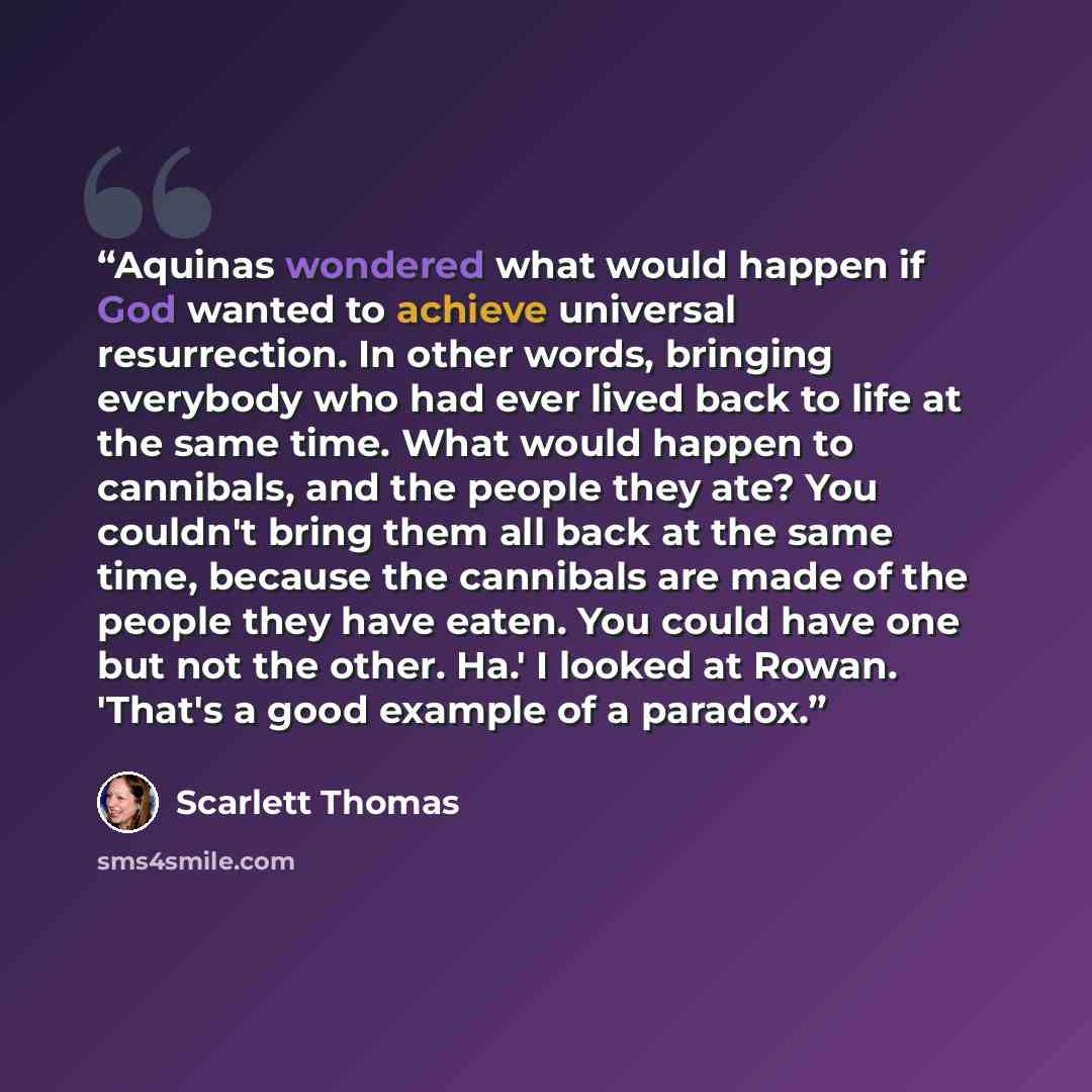 “Aquinas wondered what would happen if God wanted to achieve universal resurrection. In other words, bringing everybody who had ever lived back to life at the same time. What would happen to cannibals, and the people they ate? You couldn't bring them all back at the same time, because the cannibals…” quote by Scarlett Thomas