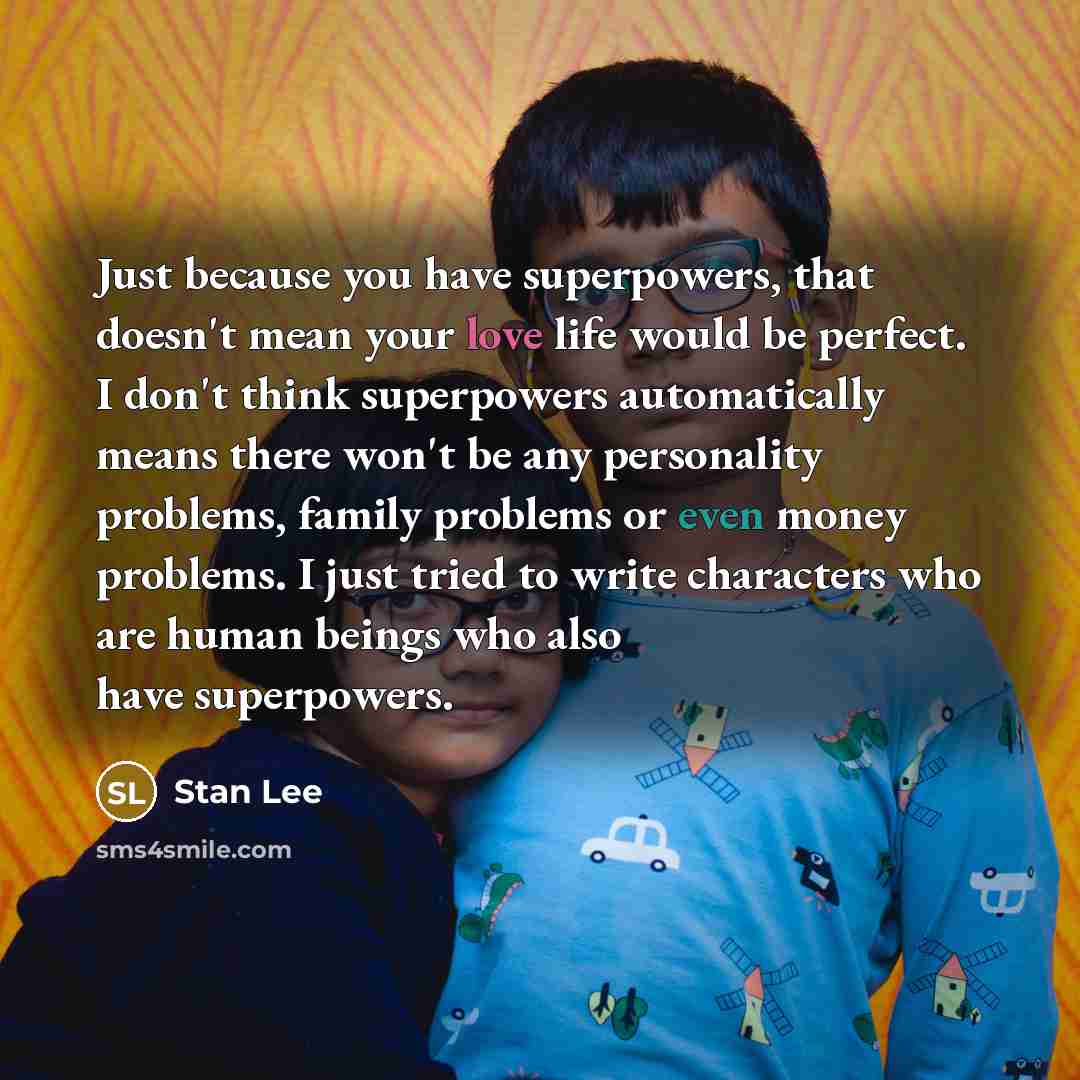 “Just because you have superpowers, that doesn't mean your love life would be perfect. I don't think superpowers automatically means there won't be any personality problems, family problems or even money problems. I just tried to write characters who are human beings who also have superpowers.” quote by Stan Lee