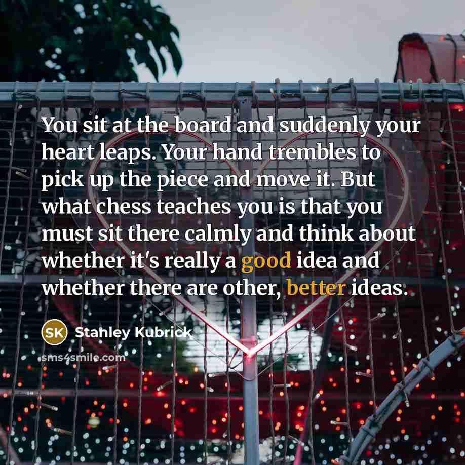 “You sit at the board and suddenly your heart leaps. Your hand trembles to pick up the piece and move it. But what chess teaches you is that you must sit there calmly and think about whether it's really a good idea and whether there are other, better ideas.” quote by Stanley Kubrick