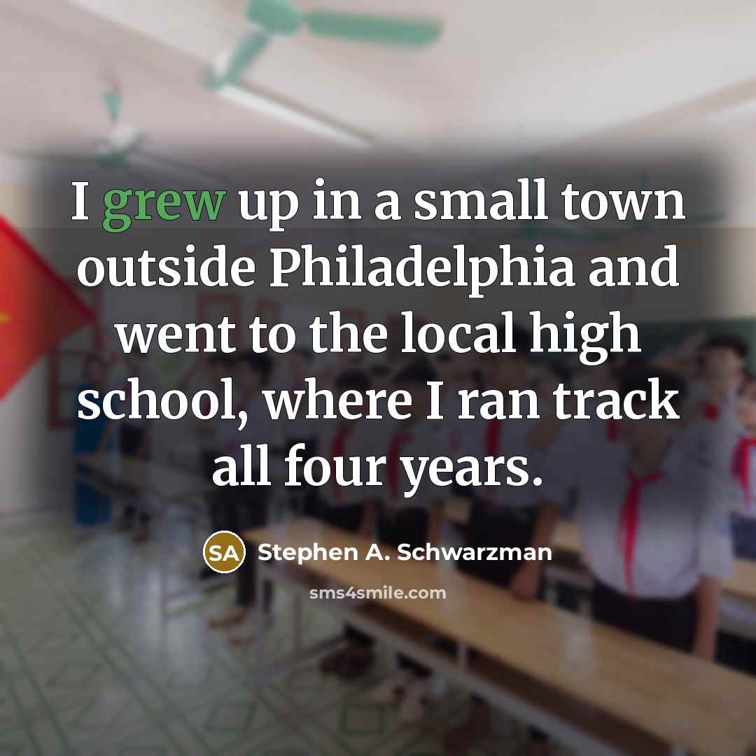 “I grew up in a small town outside Philadelphia and went to the local high school, where I ran track all four years.” quote by Stephen A. Schwarzman