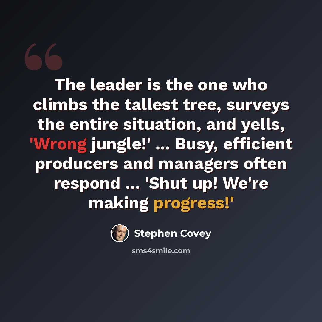 “The leader is the one who climbs the tallest tree, surveys the entire situation, and yells, 'Wrong jungle!' ... Busy, efficient producers and managers often respond ... 'Shut up! We're making progress!'” quote by Stephen Covey