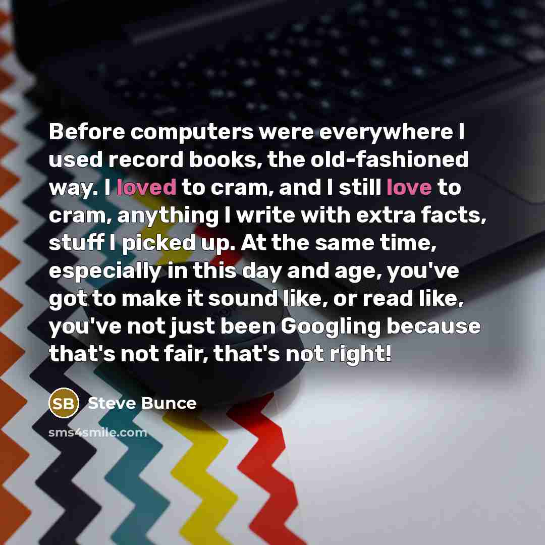 “Before computers were everywhere I used record books, the old-fashioned way. I loved to cram, and I still love to cram, anything I write with extra facts, stuff I picked up. At the same time, especially in this day and age, you've got to make it sound like, or read like, you've not just been…” quote by Steve Bunce