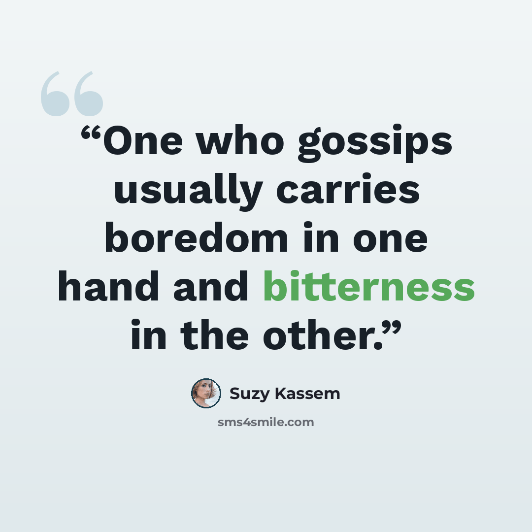 “One who gossips usually carries boredom in one hand and bitterness in the other.” quote by Suzy Kassem
