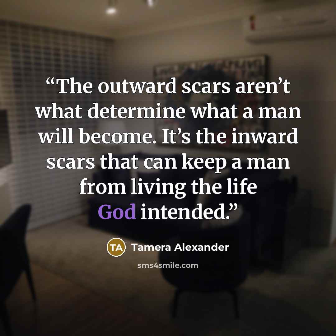 “The outward scars aren’t what determine what a man will become. It’s the inward scars that can keep a man from living the life God intended.” quote by Tamera Alexander