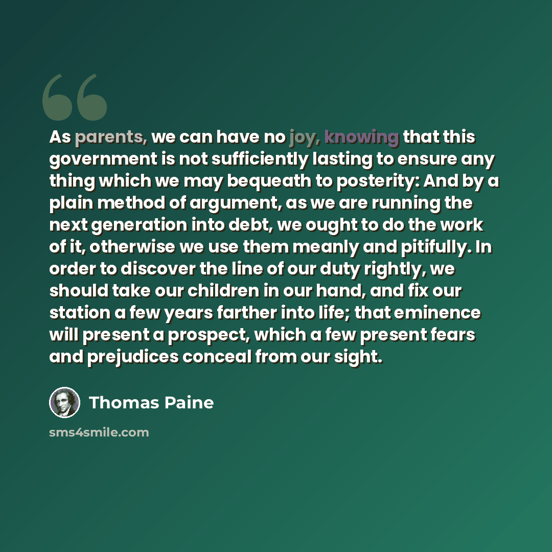“As parents, we can have no joy, knowing that this government is not sufficiently lasting to ensure any thing which we may bequeath to posterity: And by a plain method of argument, as we are running the next generation into debt, we ought to do the work of it, otherwise we use them meanly and…” quote by Thomas Paine