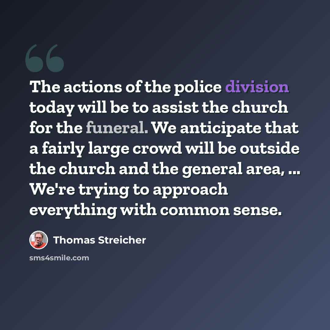 “The actions of the police division today will be to assist the church for the funeral. We anticipate that a fairly large crowd will be outside the church and the general area, ... We're trying to approach everything with common sense.” quote by Thomas Streicher