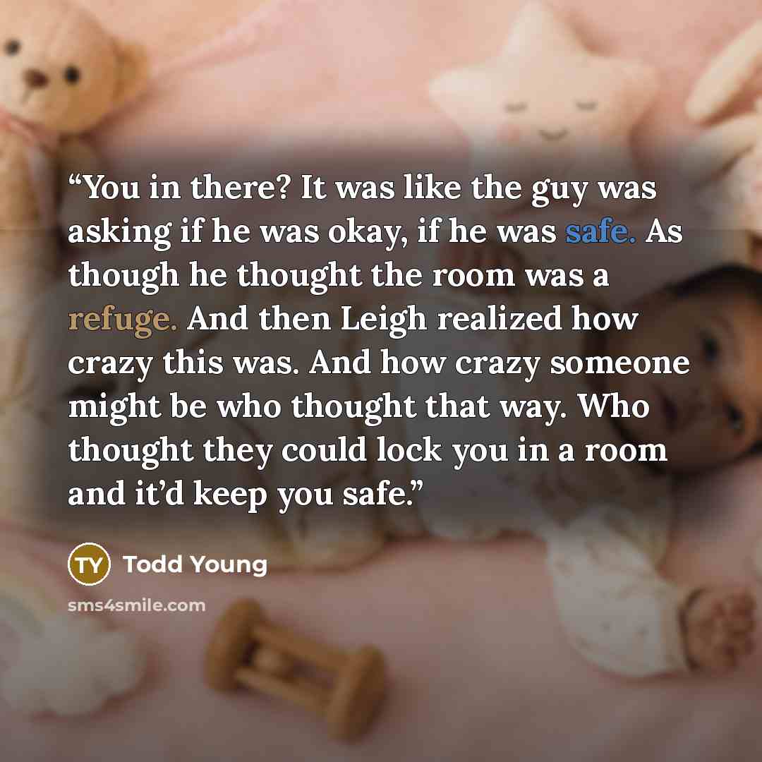 “You in there? It was like the guy was asking if he was okay, if he was safe. As though he thought the room was a refuge. And then Leigh realized how crazy this was. And how crazy someone might be who thought that way. Who thought they could lock you in a room and it’d keep you safe.” quote by Todd Young