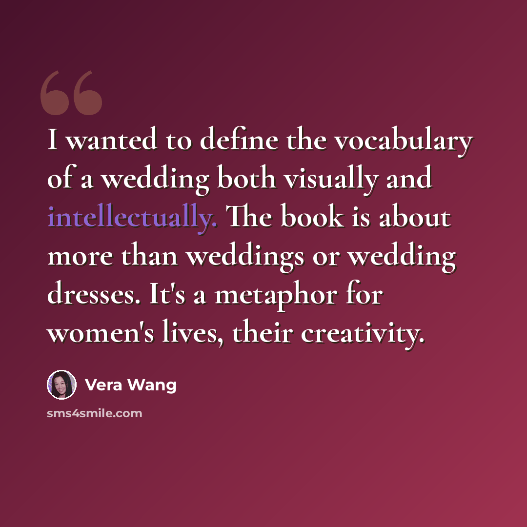 “I wanted to define the vocabulary of a wedding both visually and intellectually. The book is about more than weddings or wedding dresses. It's a metaphor for women's lives, their creativity.” quote by Vera Wang